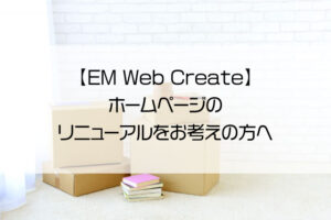【EM Web Create】ホームページのリニューアルをお考えの方へ